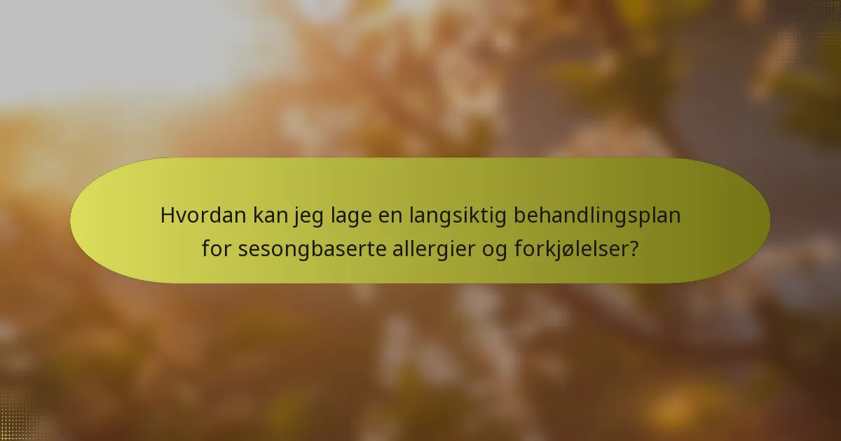 Hvordan kan jeg lage en langsiktig behandlingsplan for sesongbaserte allergier og forkjølelser?